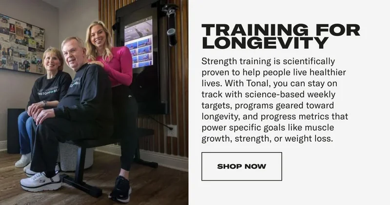 TRAINING FOR LONGEVITY Strength training is scientifically proven to help people live healthier lives. With Tonal, you can stay on track with science-based weekly targets, programs geared toward longevity, and progress metrics that power specific goals like muscle growth, strength, or weight loss. CTA: SHOP NOW