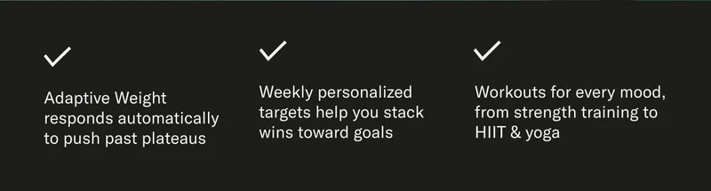 Adaptive Weight responds automatically to push past plateaus Weekly personalized targets help you stack wins toward goals Workouts for every mood, from strength training to HIIT & yoga
