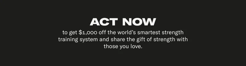 ACT NOW to get $1,000 off the world's smartest strength training system and share the gift of strength with those you love.