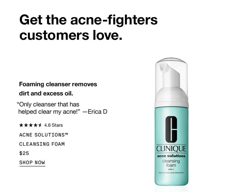 Get the acne-fighters customers love. Foaming cleanser removes dirt and excess oil. “Only cleanser that has helped clear my acne!” —Erica D | Acne Solutions™ Cleansing Foam $25 SHOP NOW