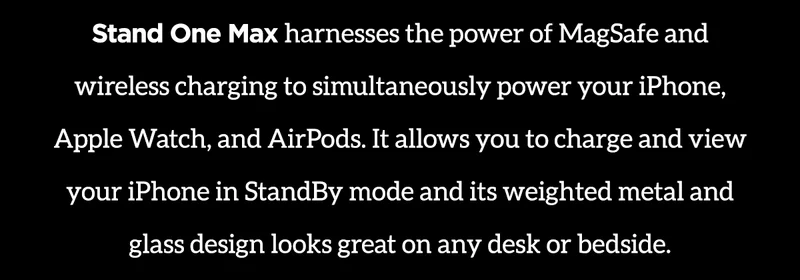 Stand One Max harnesses the power of MagSafe and wireless charging to simultaneously power your iPhone, Apple Watch, and AirPods. It allows you to charge and view your iPhone in StandBy mode and its weighted metal and glass design looks great on any desk or bedside.