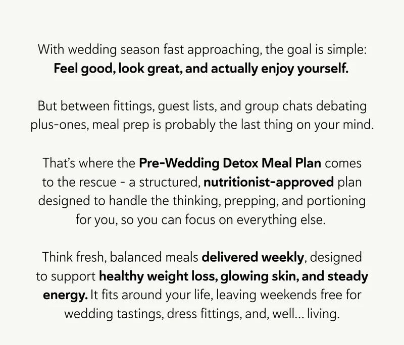With wedding season fast approaching, the goal is simple: Feel good, look great, and actually enjoy yourself.   But between fittings, guest lists, and group chats debating plus-ones, meal prep is probably the last thing on your mind. That’s where the Pre-Wedding Detox Meal Plan comes to the rescue – a structured, nutritionist-approved plan designed to handle the thinking, prepping, and portioning for you, so you can focus on everything else.   Think fresh, balanced meals delivered weekly, designed to support healthy weight loss, glowing skin, and steady energy. It fits around your life, leaving weekends free for wedding tastings, dress fittings, and, well… living.