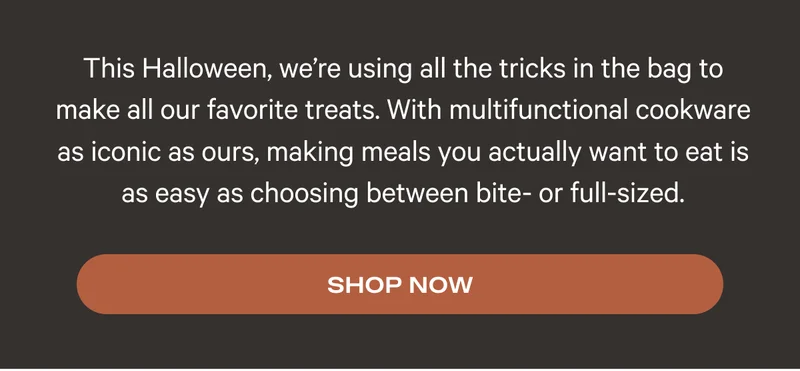 This Halloween, we’re using all the tricks in the bag to make all our favorite treats. With multifunctional cookware as iconic as ours, making meals you actually want to eat is as easy as choosing between bite- or full-sized.