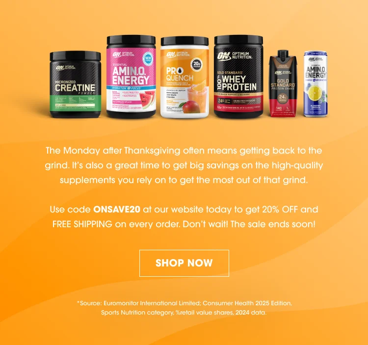 The Monday after Thanksgiving often means getting back to the grind. It’s also a great time to get big savings on the high-quality supplements you rely on to get the most out of that grind. Use code ONSAVE20 at our website today to get 20% OFF and FREE SHIPPING on every order. Don’t wait! The sale ends soon! SHOP NOW Source: Euromonitor International Limited; Consumer Health 2025 Edition, Sports Nutrition category, %retail value shares, 2024 data.