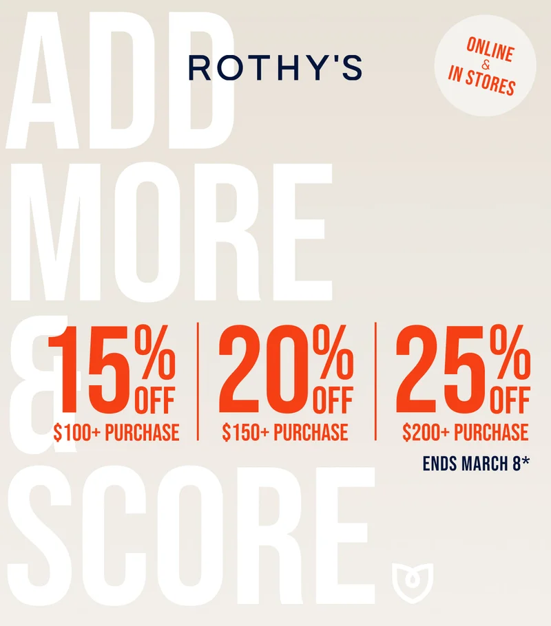 ENDS MARCH 8 ADD MORE & SCORE* 15% OFF $100+ PURCHASE 20% OFF $150+ PURCHASE 25% OFF $200+ PURCHASE Online & in stores CTA: SHOP NOW