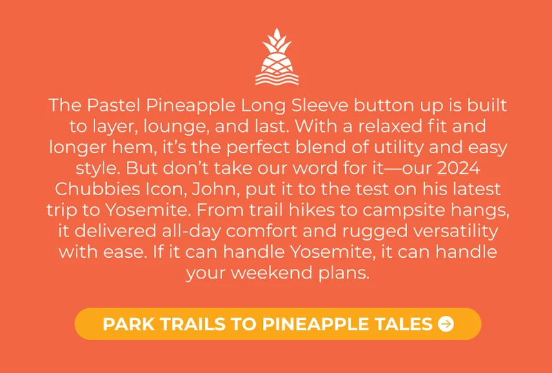 The Pastel Pineapple Long Sleeve button up is built to layer, lounge, and last. With a relaxed fit and longer hem, it’s the perfect blend of utility and easy style. But don’t take our word for it—our 2024 Chubbies Icon, John, put it to the test on his latest trip to Yosemite. From trail hikes to campsite hangs, it delivered all-day comfort and rugged versatility with ease. If it can handle Yosemite, it can handle your weekend plans.