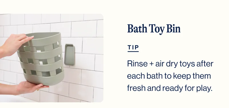 Bath Toy Bin. TIP. Rinse + air dry toys after each bath to keep them fresh and ready for play.