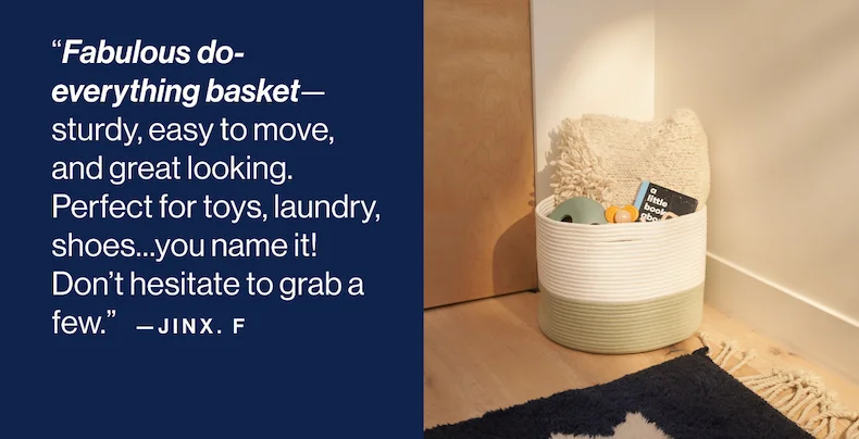“Fabulous do-everything basket—sturdy, easy to move, and great looking. Perfect for toys, laundry, shoes…you name it! Don’t hesitate to grab a few.” - Jinx F