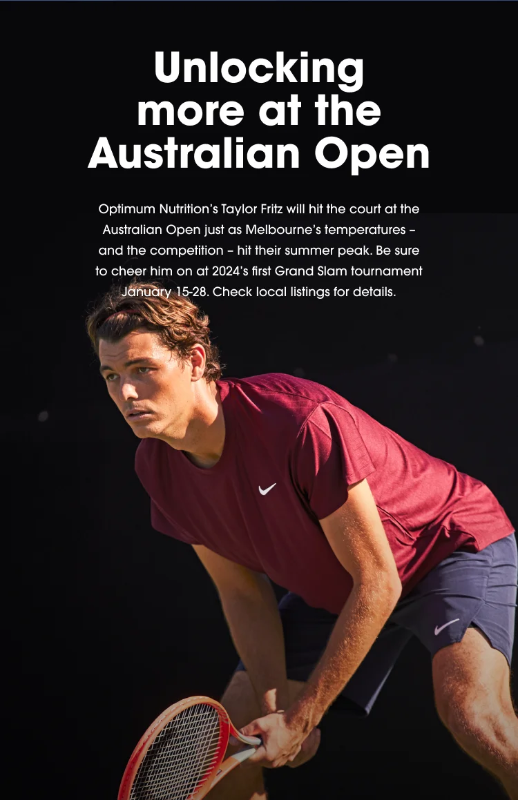 Unlocking more at the Australian Open. Optimum Nutrition's Taylor Fritz will hit the court at the Australian Open just as Melbourne's temperatures - and the competition - hit their summer peak. Be sure to cheer him on at 2024's first Grand Slam tournament January 15-28. Check local listings for details.