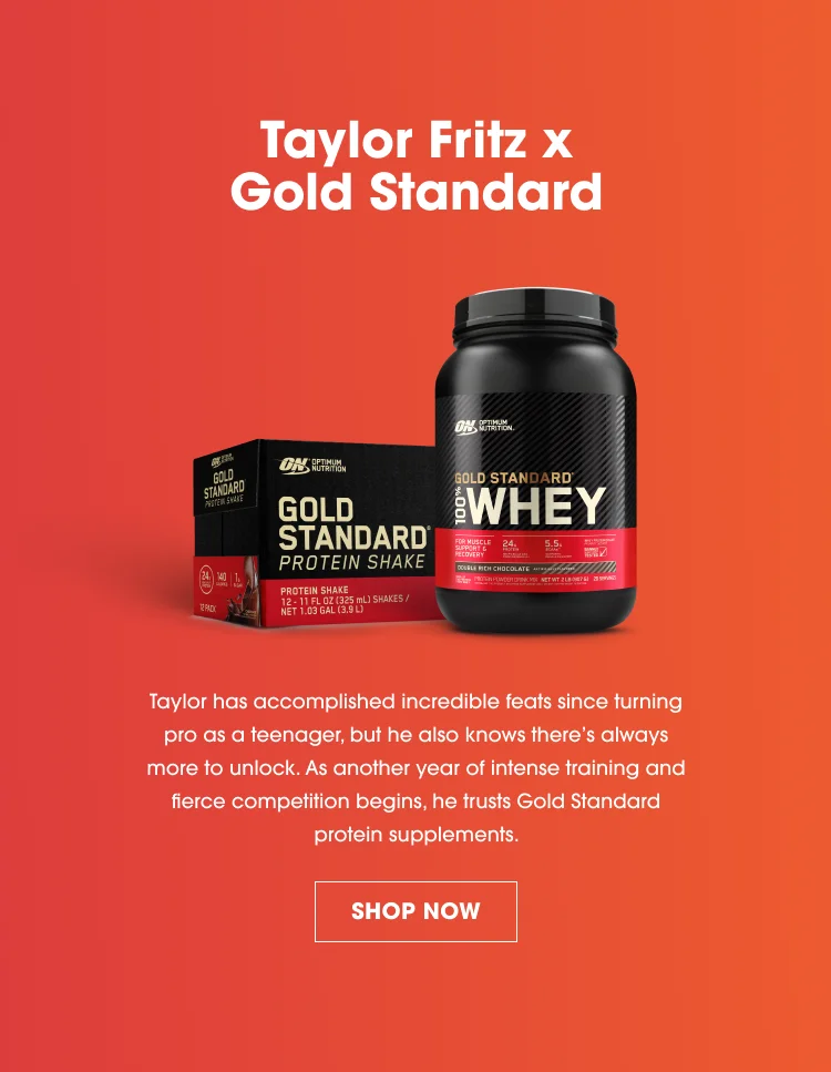 Taylor Fritz x Gold Standard. Taylor has accomplished incredible feats since turning pro as a teenager, but he also knows there's always more to unlock. As another year of intense training and fierce competition begins, he trusts Gold Standard protein supplements. SHOP NOW.