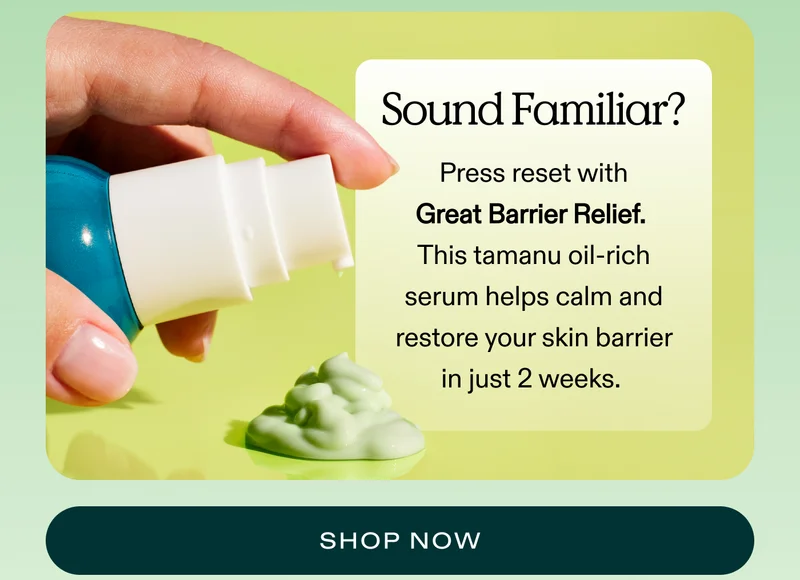 Sound familiar?  Press reset with Great Barrier Relief. This tamanu oil-rich serum helps calm and restore your skin barrier in just 2 weeks.   |  SHOP NOW