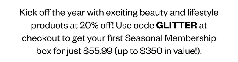 Kick off the year with exciting beauty and lifestyle products at 20% off! Use code GLITTER at checkout to get your first Seasonal Membership box for just $55.99 (up to $350 in value!). Kick off the year with exciting beauty and lifestyle products at 20% off! Use code GLITTER at checkout to get your first Seasonal Membership box for just $55.99 (up to $350 in value!).