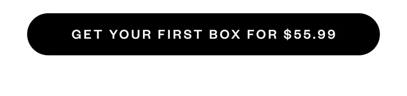 GET YOUR FIRST BOX FOR $55.99 GET YOUR FIRST BOX FOR $55.99