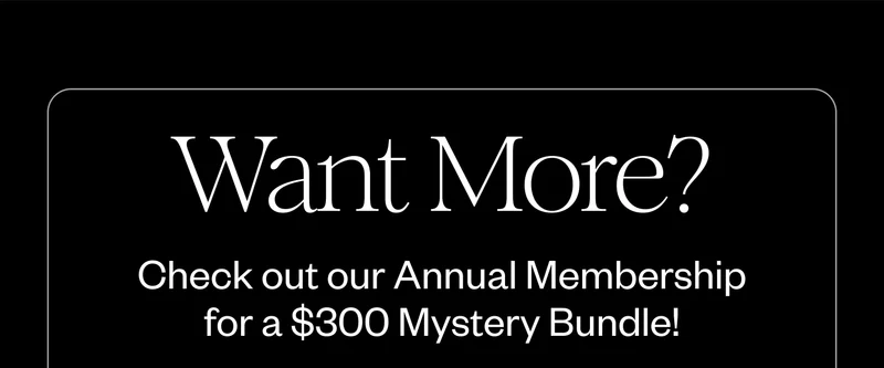 Want More? Check out our Annual Membership for a $300 Mystery Bundle! Want More? Check out our Annual Membership for a $300 Mystery Bundle!