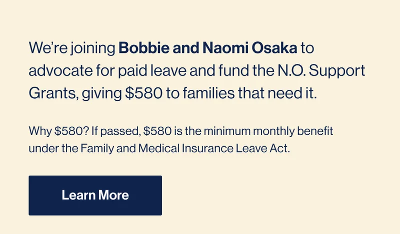 We’re joining Bobbie and Naomi Osaka to advocate for paid leave and fund the N.O. Support Grants, giving $580 to families that need it. Why $580? If passed, $580 is the minimum monthly benefit under the Family and Medical Insurance Leave Act. Learn More