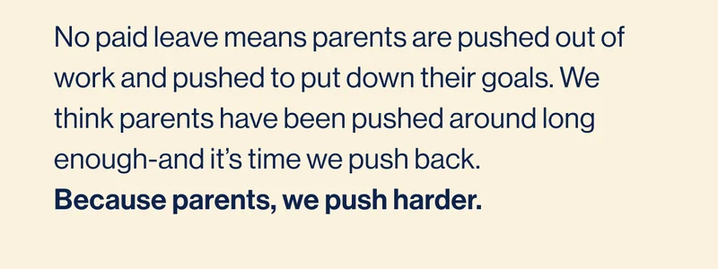 No paid leave means parents are pushed out of work and pushed to put down their goals. We think parents have been pushed around long enough-and it’s time we push back. Because parents, we push harder.