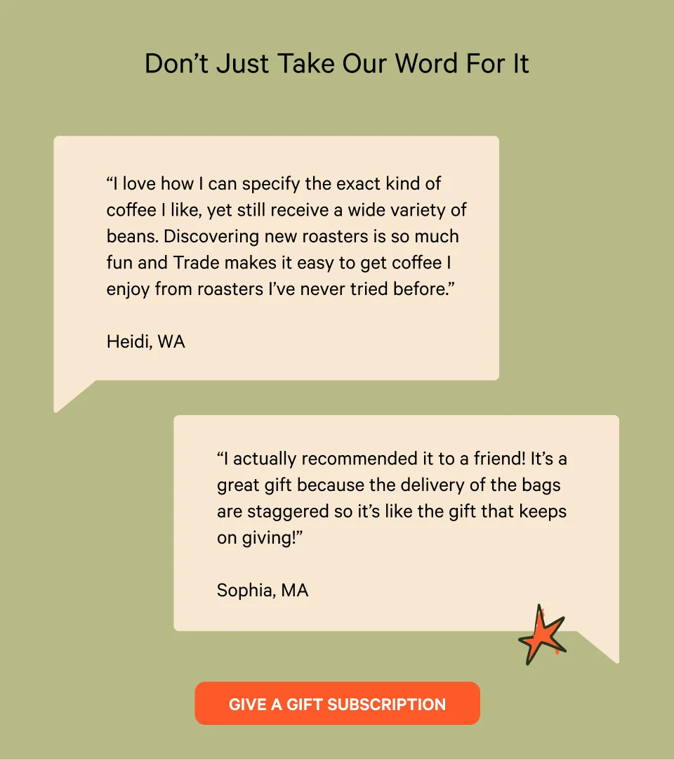 Don’t Just Take Our Word For It. “​​I love how I can specify the exact kind of coffee I like, yet still receive a wide variety of beans. Discovering new roasters is so much fun and Trade makes it easy to get coffee I enjoy from roasters I’ve never tried before.”  - Heidi, WA. “I actually recommended it to a friend! It’s a great gift because the delivery of the bags are staggered so it’s like the gift that keeps on giving!”  - Sophia, MA Give a Gift Subscription.