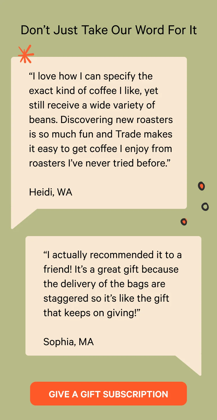 Don't just take our word for it. “I got a 6-month subscription as a gift and the selection is spectacular. Glad I know about Trade now because my world of coffee has expanded exponentially.” - Erik, CT. “I received a gift subscription for Christmas and I can't think of a better way to treat someone to a fun way to start their day.” - Carrie, ID. Give a Gift Subscription.