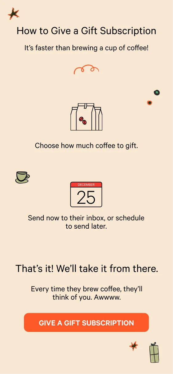 How to Give a Gift Subscription. It’s faster than brewing a cup of coffee! Choose how much coffee to gift. Send now to their inbox, or schedule to send later. That’s it! We’ll take it from there. Every time they brew coffee, they’ll think of you. Awwww. Give A Gift Subscription.
