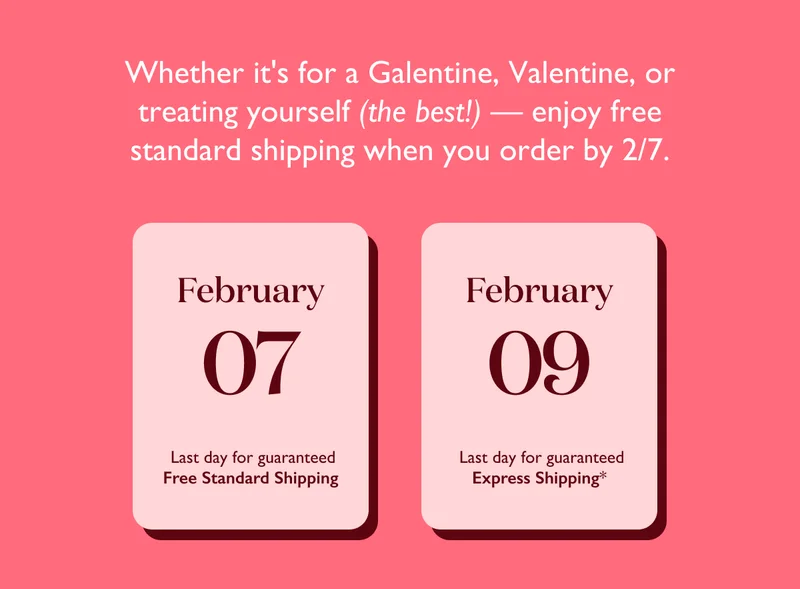 Whether it's for a Galentine, Valentine, or treating yourself — enjoy free standard shipping when you order by February 7!