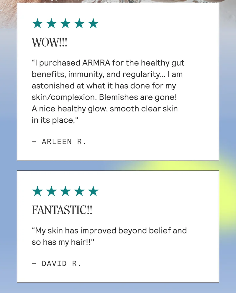 ⭐⭐⭐⭐⭐ WOW!!!  "I purchased ARMRA for the healthy gut benefits, immunity, and regularity... I am astonished at what it has done for my skin/complexion. Blemishes are gone!  A nice healthy glow, smooth clear skin in its place."  — ARLEEN R.  ⭐⭐⭐⭐⭐ FANTASTIC!!  "My skin has improved beyond belief and so has my hair!!"  — DAVID R.