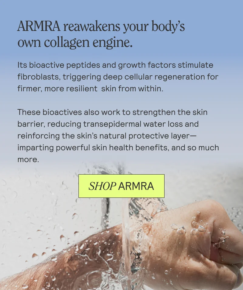 ARMRA reawakens your body’s own collagen engine.  Its bioactive peptides and growth factors stimulate fibroblasts, triggering deep cellular regeneration for firmer, more resilient skin from within.  These bioactives also work to strengthen the skin barrier, reducing transepidermal water loss and reinforcing the skin’s natural protective layer—imparting powerful skin health benefits, and so much more.  SHOP ARMRA