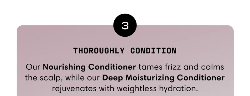 Thoroughly condition | Our Nourishing Conditioner tames frizz and calms the scalp, while our Deep Moisturizing Conditioner rejuvenates with weightless hydration.