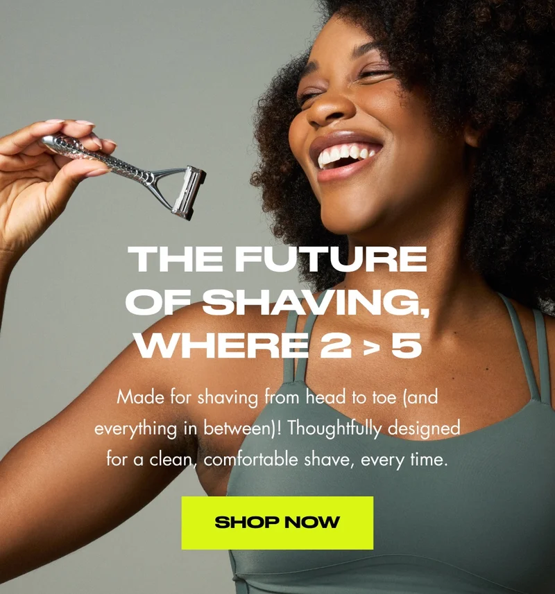 The Future of Shaving, where 2 > 5 Made for shaving from head to toe (and everything in between)! Thoughtfully designed for a clean, comfortable shave, every time. Shop Now