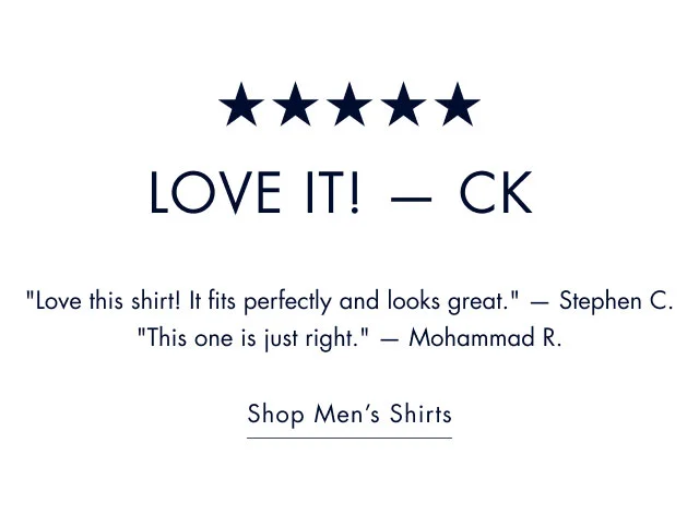 Love it! - CK                                            Love this shirt! It fits perfectly and looks great. - Stephen C.                                            This one is just right. - Mohammad R.                                                                                        Shop men's shirts