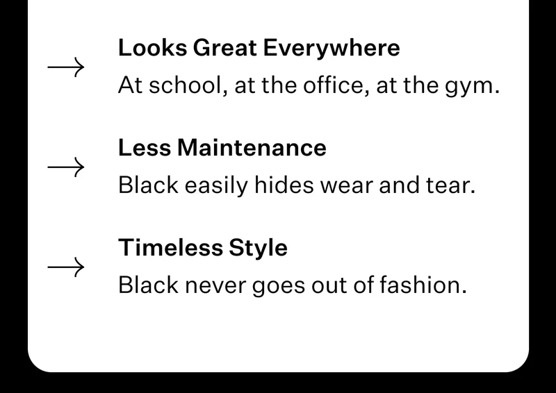 Looks Great Everywhere - At school, at the office, at the gym. // Less Maintenance - Black easily hides wear and tear. // Timeless Style - Black never goes out of fashion.