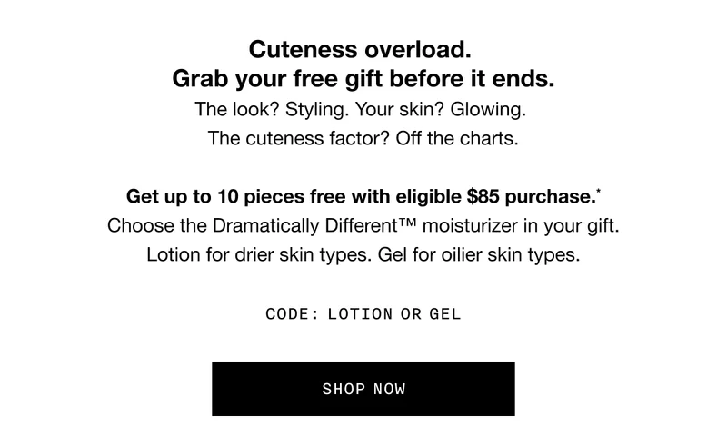 Cuteness overload. Grab your free gift before it ends. The look? Styling. Your skin? Glowing. The cuteness factor? Off the charts. Get up to 10 pieces free with eligible $85 purchase.* Choose the Dramatically Different TM moisturizer in your gift. Lotion for drier skin types. Gel for oilier skin types. CODE: LOTION OR GEL | SHOP NOW