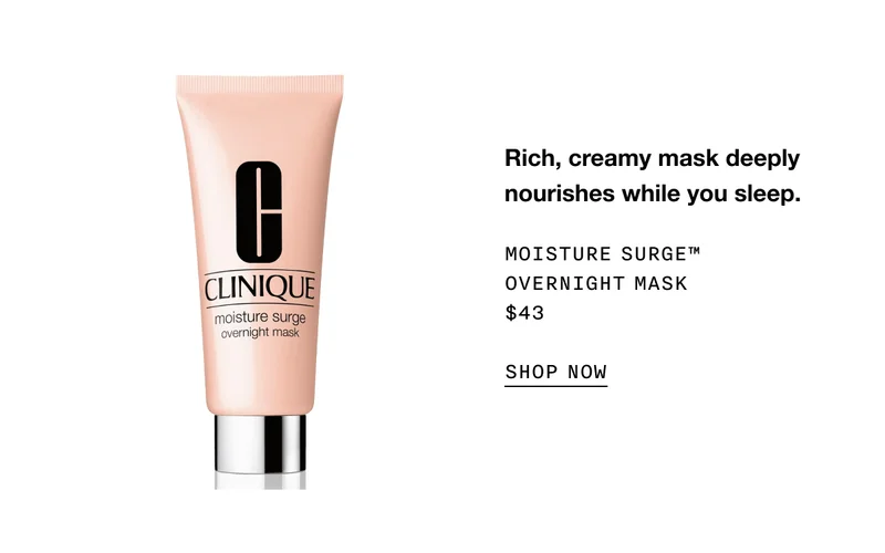 Rich, creamy mask deeply nourishes while you sleep. MOISTURE SURGE TM OVERNIGHT MASK $43 SHOP NOW