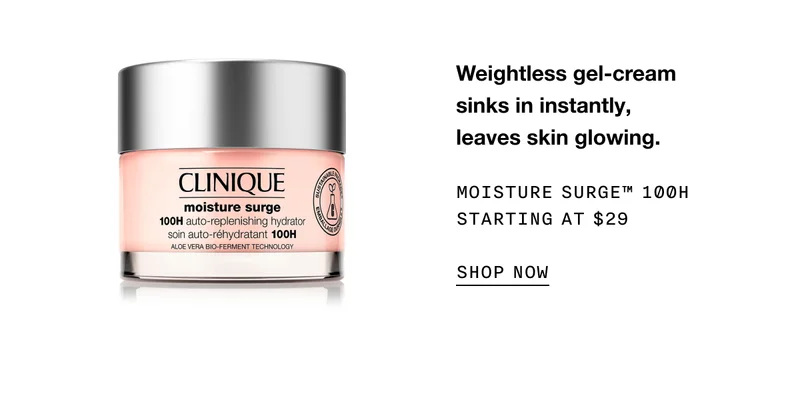 Weightless gel-cream sinks in instantly, leaves skin glowing. MOISTURE SURGE TM 100H STARTING AT $29 SHOP NOW