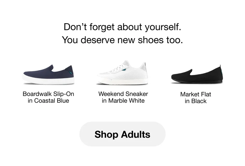 Don't forget about yourself. You deserve new shoes too. Boardwalk Slip-On in Coastal Blue. Weekend Sneaker in Marble White. Market Flat in Black. Shop Adults