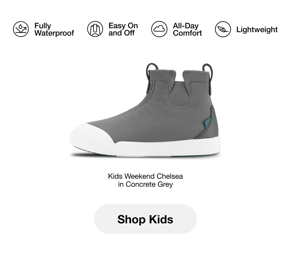 Fully Waterproof, Easy On and Off, All-Day Comfort, Lightweight. Kids Weekend Chelsea in Concrete Grey. Kids Weekend Chelsea in Shiitake Brown. Kids Weekend Sneaker in Asphalt Black on Black. Kids Weekend Sneaker in Concrete Grey. Kids Weekend Chelsea in Asphalt Black. Kids Weekend Sneaker in Flamenco/Twill. Shop Kids.