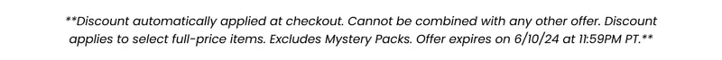 **Discount automatically applied at checkout. Cannot be combined with any other offer. Discount applies to select full-price items. Excludes Mystery Packs. Offer expires on 6/10/24 at 11:59PM PT.**