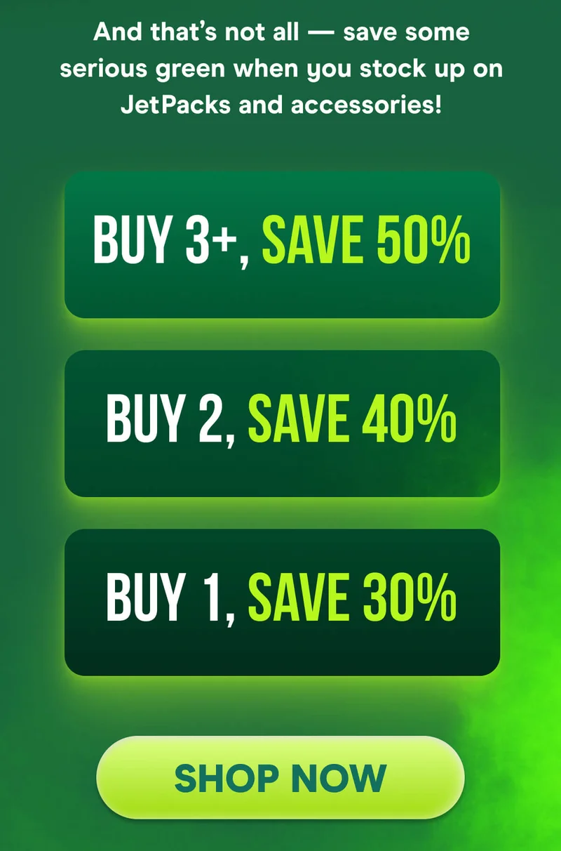 And that’s not all — save some serious green when you stock up on JetPacks and accessories!  Buy 1, Save 30% Buy 2, Save 40% Buy 3+, Save 50%
