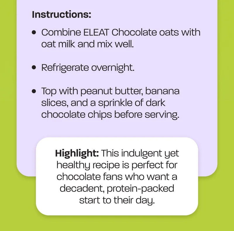 Instructions: Combine ELEAT Chocolate oats with oat milk and mix well.  Refrigerate overnight.  Top with peanut butter, banana slices, and a sprinkle of dark chocolate chips before serving. Highlight:&nbsp;This indulgent yet healthy recipe is perfect for chocolate fans who want a decadent, protein-packed start to their day.