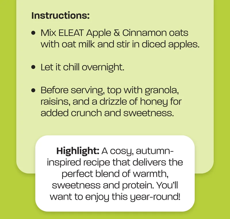 Instructions: Mix ELEAT Apple & Cinnamon oats with oat milk and stir in diced apples. Let it chill overnight. Before serving, top with granola, raisins, and a drizzle of honey for added crunch and sweetness. Highlight:&nbsp;A cosy, autumn-inspired recipe that delivers the perfect blend of warmth, sweetness and protein. You’ll want to enjoy this year-round!