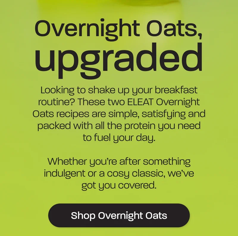 Overnight oats upgraded. Looking to shake up your breakfast routine? These two ELEAT Overnight Oats recipes are simple, satisfying and packed with all the protein you need to fuel your day.  Whether you're after something indulgent or a cosy classic, we've got you covered.