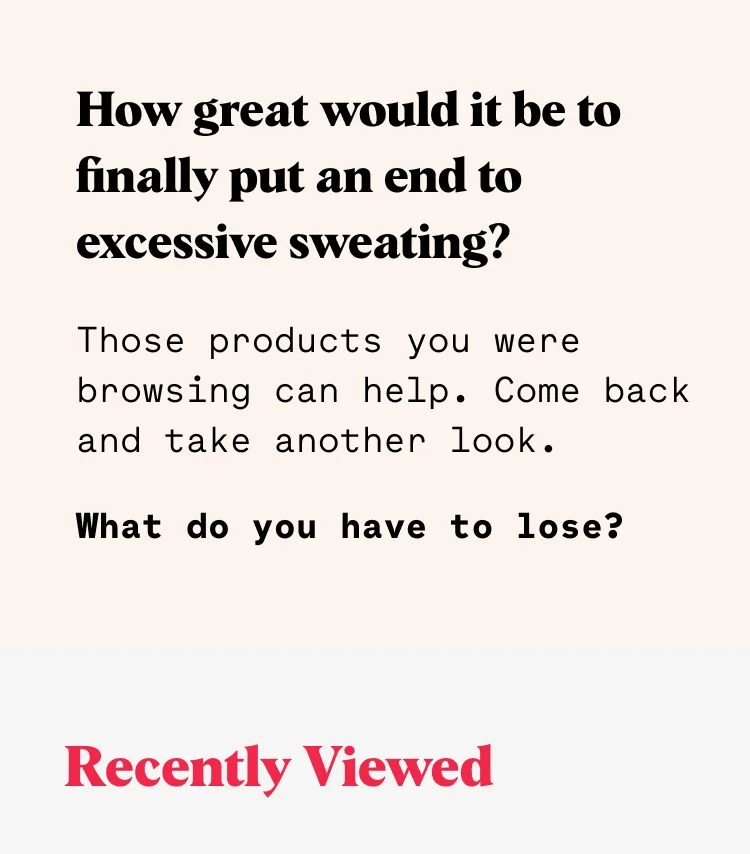How great would it be to finally put an end to excessive sweating? Those products you were browsing can help. Come back and take another look. What do you have to lose? Recently Viewed