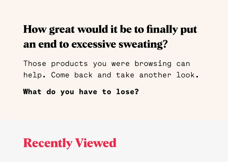 How great would it be to finally put an end to excessive sweating?  Those products you were browsing can help.  Come back and take another look. What do you have to lose? Recently Viewed