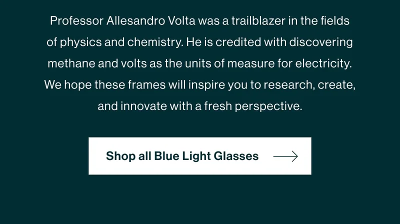 Professor Allesandro Volta was a trailblazer in the fields of physics and chemistry. He is credited with discovering methane and volts as the units of measure for electricity. We hope these frames will inspire you to research, create, and innovate with a fresh perspective.   [Shop Volta]