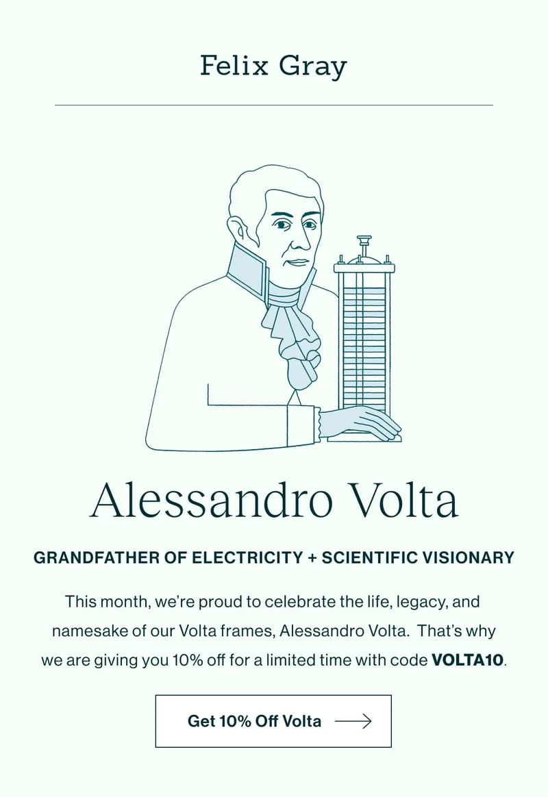 Alessandro Volta  GRANDFATHER OF ELECTRICITY + SCIENTIFIC VISIONARY This month, we're proud to celebrate the life, legacy, and namesake of our Volta frames, Alessandro Volta. That's why we are giving you 10% off for a limited time with code VOLTA10. [Get 10% Off Volta]
