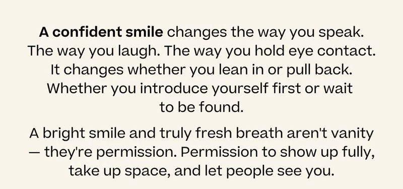 A confident smile changes the way you speak. The way you laugh. The way you hold eye contact. It changes whether you lean in or pull back. Whether you introduce yourself first or wait  to be found. A bright smile and truly fresh breath aren't vanity — they're permission. Permission to show up fully, take up space, and let people see you.
