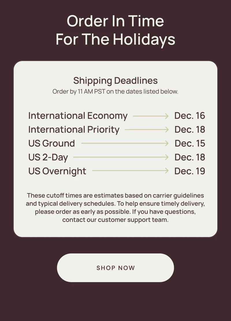 Order in time for the holidays. Shipping Deadlines Order by 11 AM PST on the dates listed below. These cutoff times are estimates based on carrier guidelines and typical delivery schedules. To help ensure timely delivery, please order as early as possible. If you have questions, contact our customer support team. International Economy Dec 16. International Priority Dec 18. US Ground Dec 15. US 2-day Dec. 18. US overnight Dec. 19. Shop Now.