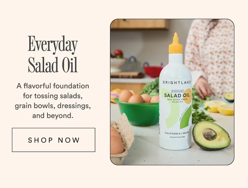 Everyday Salad Oil A flavorful foundation for tossing salads, grain bowls, dressings, and beyond. Shop Now.