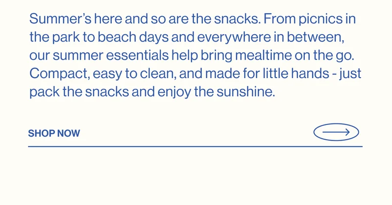 Summer’s here and so are the snacks. From picnics in the park to beach days and everywhere in between, our summer essentials help bring mealtime on the go. Compact, easy to clean, and made for little hands - just pack the snacks and enjoy the sunshine. Shop Now