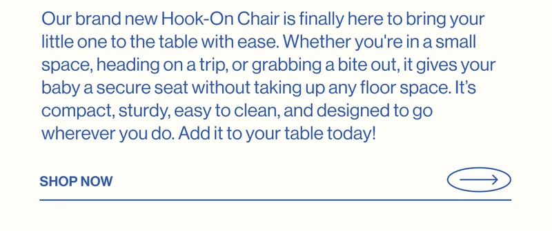 Our brand new Hook-On Chair is finally here to bring your little one to the table with ease. Whether you're in a small space, heading on a trip, or grabbing a bite out, it gives your baby a secure seat without taking up any floor space. It’s compact, sturdy, easy to clean, and designed to go wherever you do. Add it to your table today!