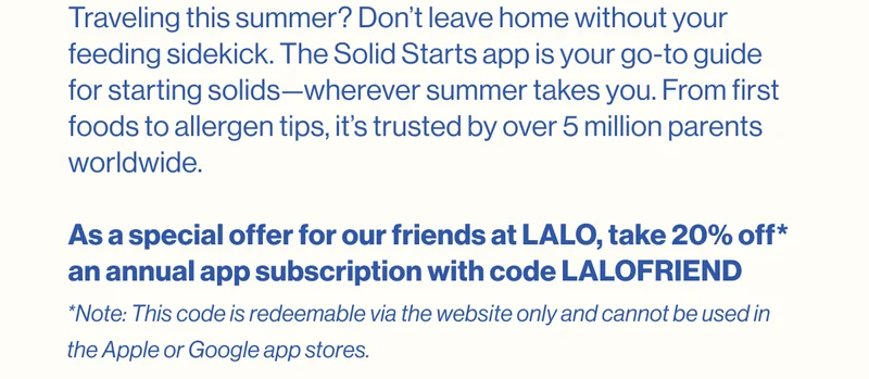 Traveling this summer? Don’t leave home without your feeding sidekick. The Solid Starts app is your go-to guide for starting solids—wherever summer takes you. From first foods to allergen tips, it’s trusted by over 5 million parents worldwide.  As a special offer for our friends at LALO, take 20% off* an annual app subscription with code LALOFRIEND